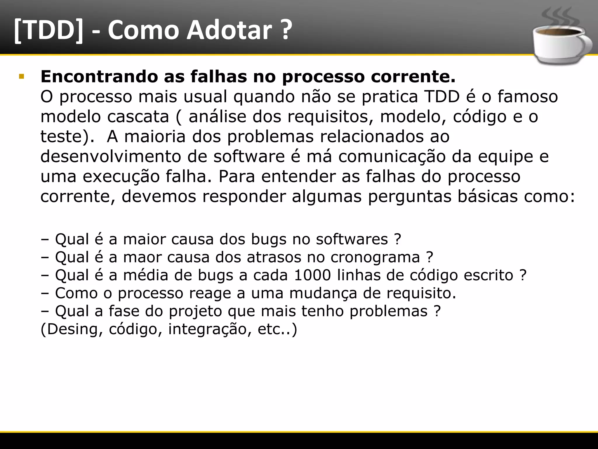 [TDD] - Como Adotar ?
   Encontrando as falhas no processo corrente.
    O processo mais usual quando não se pratica TDD é o famoso
    modelo cascata ( análise dos requisitos, modelo, código e o
    teste). A maioria dos problemas relacionados ao
    desenvolvimento de software é má comunicação da equipe e
    uma execução falha. Para entender as falhas do processo
    corrente, devemos responder algumas perguntas básicas como:

      – Qual é a maior causa dos bugs no softwares ?
      – Qual é a maor causa dos atrasos no cronograma ?
      – Qual é a média de bugs a cada 1000 linhas de código escrito ?
      – Como o processo reage a uma mudança de requisito.
      – Qual a fase do projeto que mais tenho problemas ?
      (Desing, código, integração, etc..)




6/4/2012                          Introução a Java                      7
 