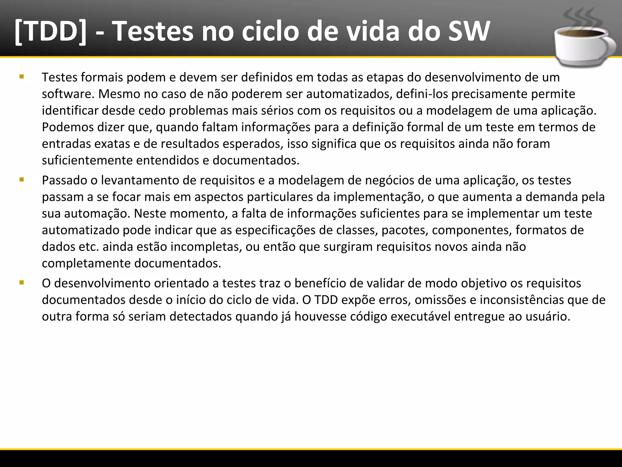 [TDD] - Testes no ciclo de vida do SW
     Testes formais podem e devem ser definidos em todas as etapas do desenvolvimento de um
      software. Mesmo no caso de não poderem ser automatizados, defini-los precisamente permite
      identificar desde cedo problemas mais sérios com os requisitos ou a modelagem de uma aplicação.
      Podemos dizer que, quando faltam informações para a definição formal de um teste em termos de
      entradas exatas e de resultados esperados, isso significa que os requisitos ainda não foram
      suficientemente entendidos e documentados.
     Passado o levantamento de requisitos e a modelagem de negócios de uma aplicação, os testes
      passam a se focar mais em aspectos particulares da implementação, o que aumenta a demanda pela
      sua automação. Neste momento, a falta de informações suficientes para se implementar um teste
      automatizado pode indicar que as especificações de classes, pacotes, componentes, formatos de
      dados etc. ainda estão incompletas, ou então que surgiram requisitos novos ainda não
      completamente documentados.
     O desenvolvimento orientado a testes traz o benefício de validar de modo objetivo os requisitos
      documentados desde o início do ciclo de vida. O TDD expõe erros, omissões e inconsistências que de
      outra forma só seriam detectados quando já houvesse código executável entregue ao usuário.




6/4/2012                                      Introução a Java                                             8
 