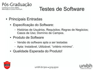 Testes de Software
●   Principais Entradas
    ●   Especificação do Software:
        –   Histórias de Usuários, Requisitos; Regras de Negócios;
            Casos de Uso; Domínio de Campos.
    ●   Produto de Software
        –   Versão do software apta a ser testadas
        –   Apta: Instalável, Utilizável, “critério mínimo”.
    ●   Qualidade Esperada do Produto!
 