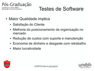 Testes de Software
●   Maior Qualidade implica
    ●   Satisfação do Cliente
    ●   Melhoria do posicionamento da organização no
        mercado
    ●   Redução de custos com suporte e manutenção
    ●   Economia de dinheiro e desgaste com retrabalho
    ●   Maior lucratividade
 