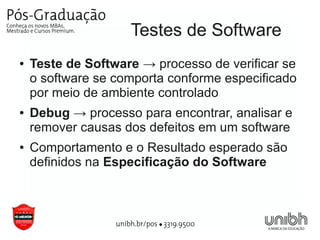 Testes de Software
●   Teste de Software → processo de verificar se
    o software se comporta conforme especificado
    por meio de ambiente controlado
●   Debug → processo para encontrar, analisar e
    remover causas dos defeitos em um software
●   Comportamento e o Resultado esperado são
    definidos na Especificação do Software
 