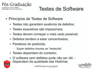 Testes de Software
●   Princípios de Testes de Software
    ●   Testes não garantem ausência de defeitos;
    ●   Testes exaustivos são impossíveis;
    ●   Testes devem começar o mais cedo possível;
    ●   Defeitos tendem a estar concentrados;
    ●   Paradoxo do pesticida;
        –   Super defeitos imunes ao “testecida”
    ●   Testes dependem do contexto;
    ●   O software sem defeitos pode não ser útil. -
        Dependem da qualidade das Histórias
 