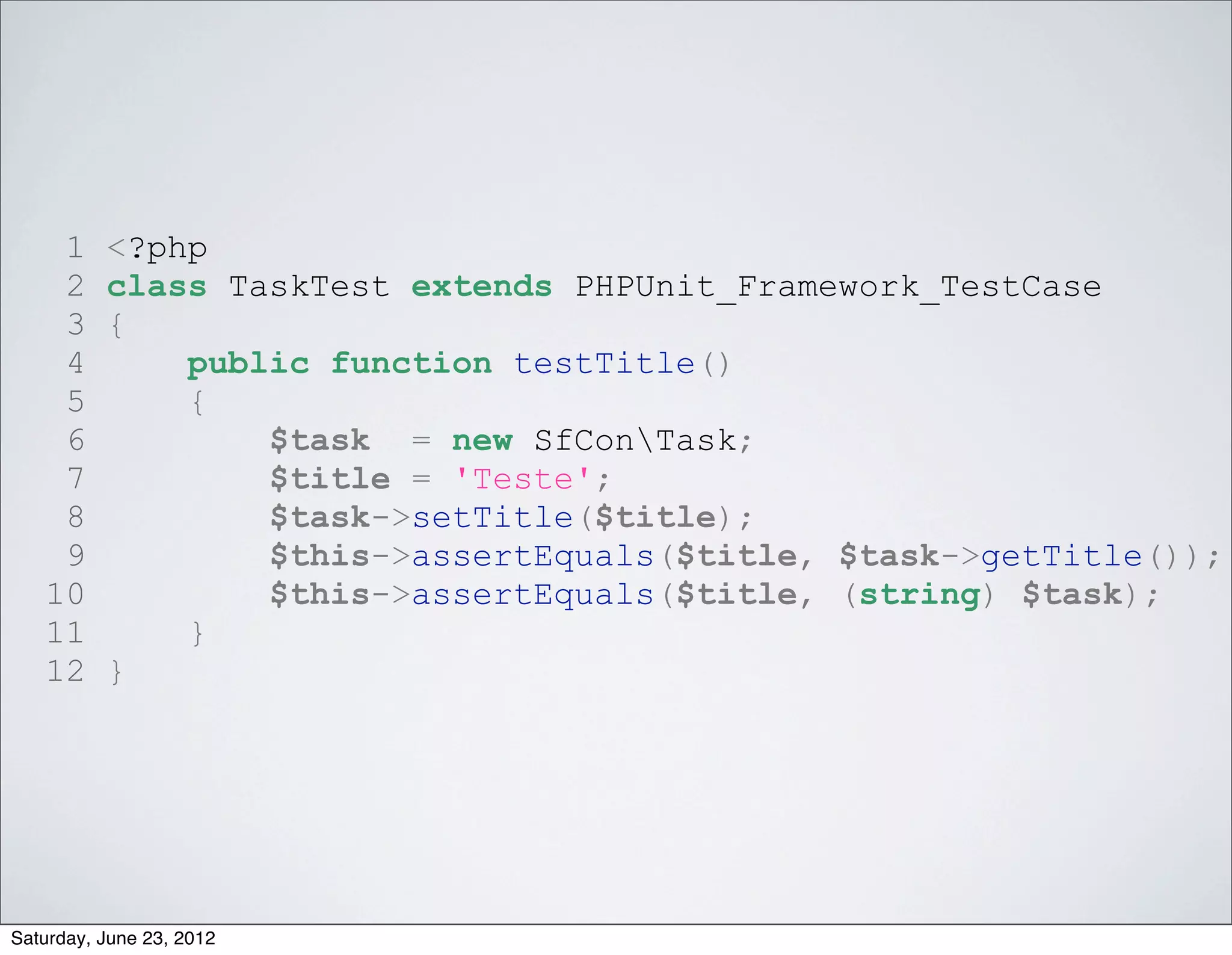 1     <?php
    2     class TaskTest extends PHPUnit_Framework_TestCase
    3     {
    4         public function testTitle()
    5         {
    6             $task = new SfConTask;
    7             $title = 'Teste';
    8             $task->setTitle($title);
    9             $this->assertEquals($title, $task->getTitle());
   10             $this->assertEquals($title, (string) $task);
   11         }
   12     }




Saturday, June 23, 2012
 