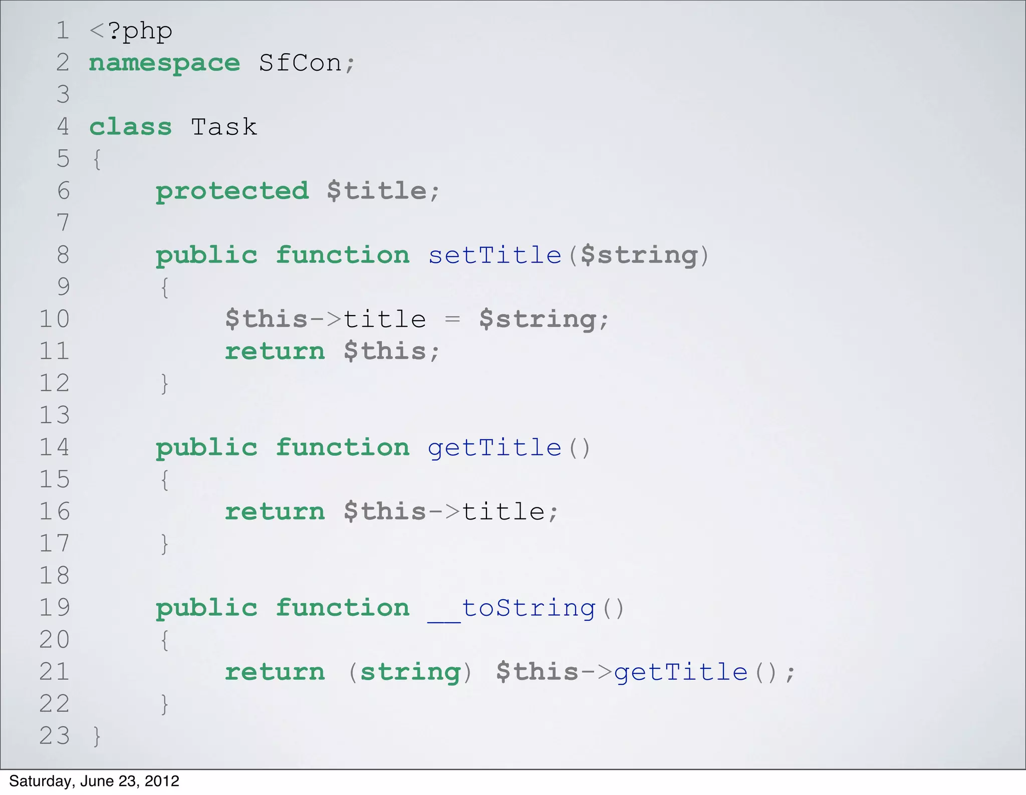 1     <?php
    2     namespace SfCon;
    3
    4     class Task
    5     {
    6         protected $title;
    7
    8              public function setTitle($string)
    9              {
   10                  $this->title = $string;
   11                  return $this;
   12              }
   13
   14              public function getTitle()
   15              {
   16                  return $this->title;
   17              }
   18
   19              public function __toString()
   20              {
   21                  return (string) $this->getTitle();
   22              }
   23     }
Saturday, June 23, 2012
 