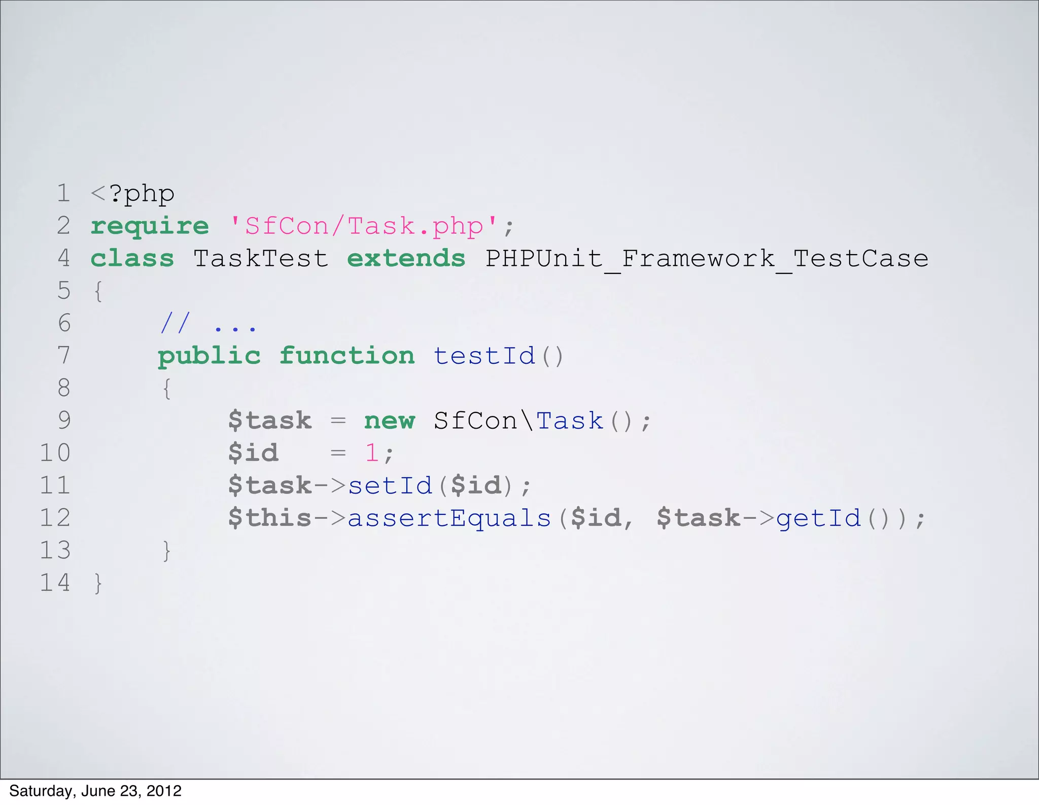 1     <?php
    2     require 'SfCon/Task.php';
    4     class TaskTest extends PHPUnit_Framework_TestCase
    5     {
    6         // ...
    7         public function testId()
    8         {
    9             $task = new SfConTask();
   10             $id   = 1;
   11             $task->setId($id);
   12             $this->assertEquals($id, $task->getId());
   13         }
   14     }




Saturday, June 23, 2012
 