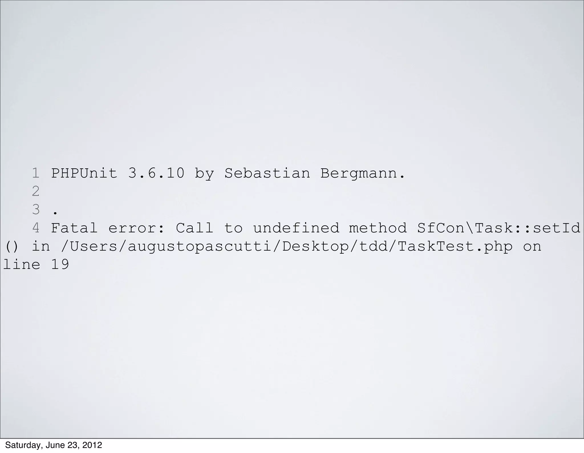 1 PHPUnit 3.6.10 by Sebastian Bergmann.
   2
   3 .
   4 Fatal error: Call to undefined method SfConTask::setId
() in /Users/augustopascutti/Desktop/tdd/TaskTest.php on
line 19




Saturday, June 23, 2012
 
