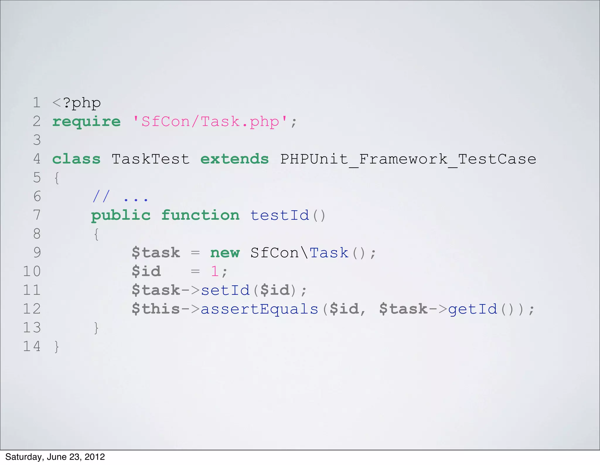 1     <?php
    2     require 'SfCon/Task.php';
    3
    4     class TaskTest extends PHPUnit_Framework_TestCase
    5     {
    6         // ...
    7         public function testId()
    8         {
    9             $task = new SfConTask();
   10             $id   = 1;
   11             $task->setId($id);
   12             $this->assertEquals($id, $task->getId());
   13         }
   14     }




Saturday, June 23, 2012
 