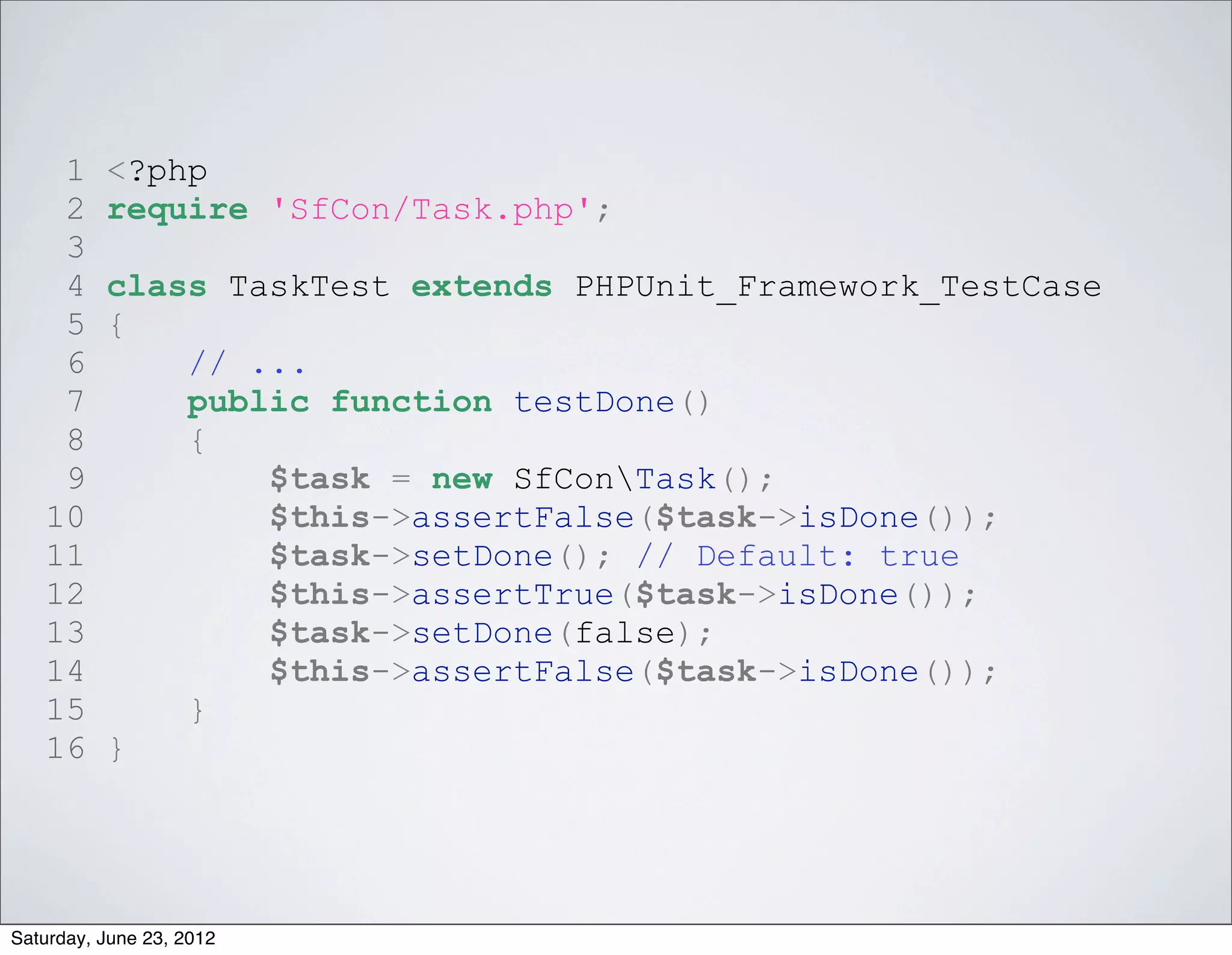 1     <?php
    2     require 'SfCon/Task.php';
    3
    4     class TaskTest extends PHPUnit_Framework_TestCase
    5     {
    6         // ...
    7         public function testDone()
    8         {
    9             $task = new SfConTask();
   10             $this->assertFalse($task->isDone());
   11             $task->setDone(); // Default: true
   12             $this->assertTrue($task->isDone());
   13             $task->setDone(false);
   14             $this->assertFalse($task->isDone());
   15         }
   16     }




Saturday, June 23, 2012
 