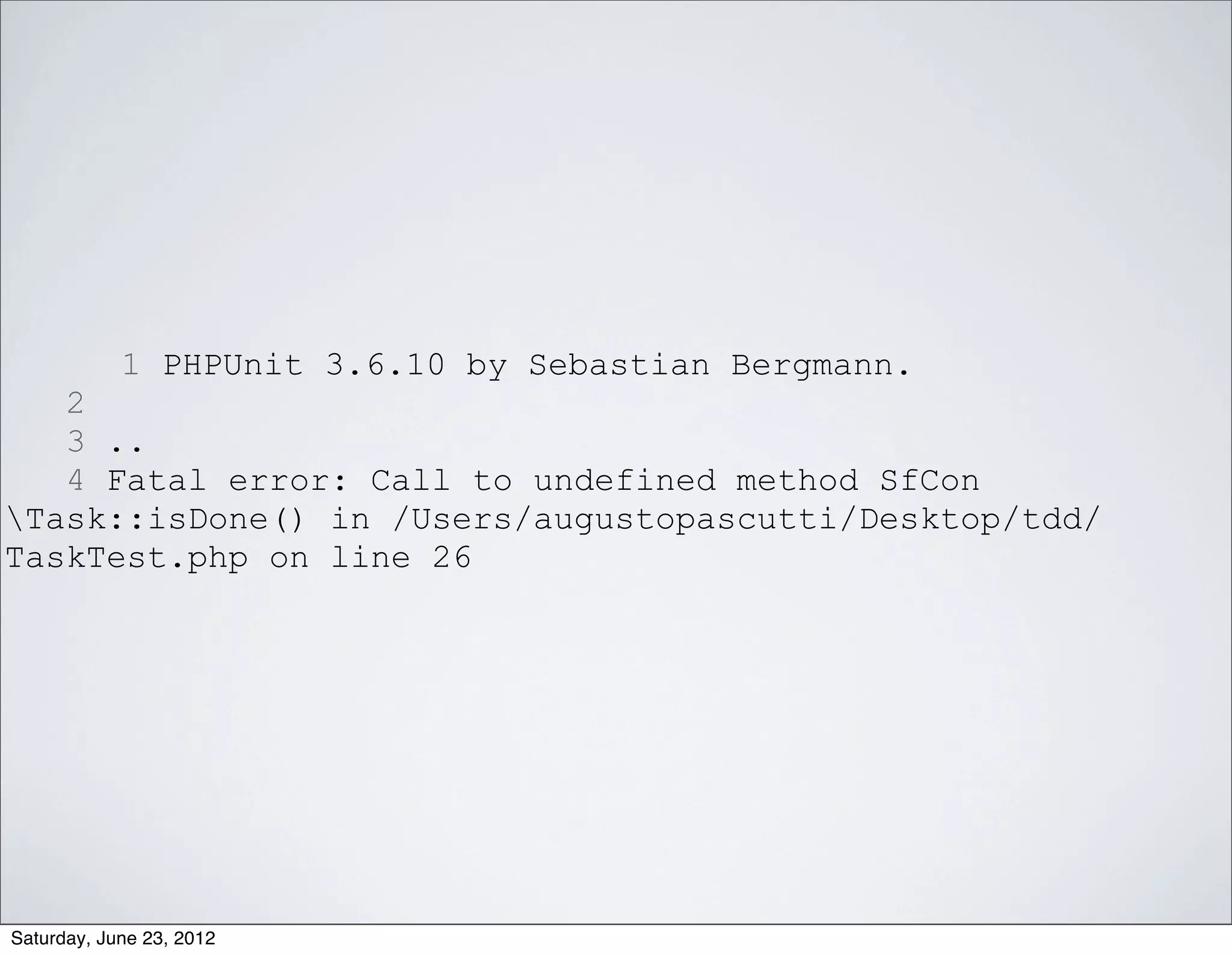 1 PHPUnit 3.6.10 by Sebastian Bergmann.
   2
   3 ..
   4 Fatal error: Call to undefined method SfCon
Task::isDone() in /Users/augustopascutti/Desktop/tdd/
TaskTest.php on line 26




Saturday, June 23, 2012
 