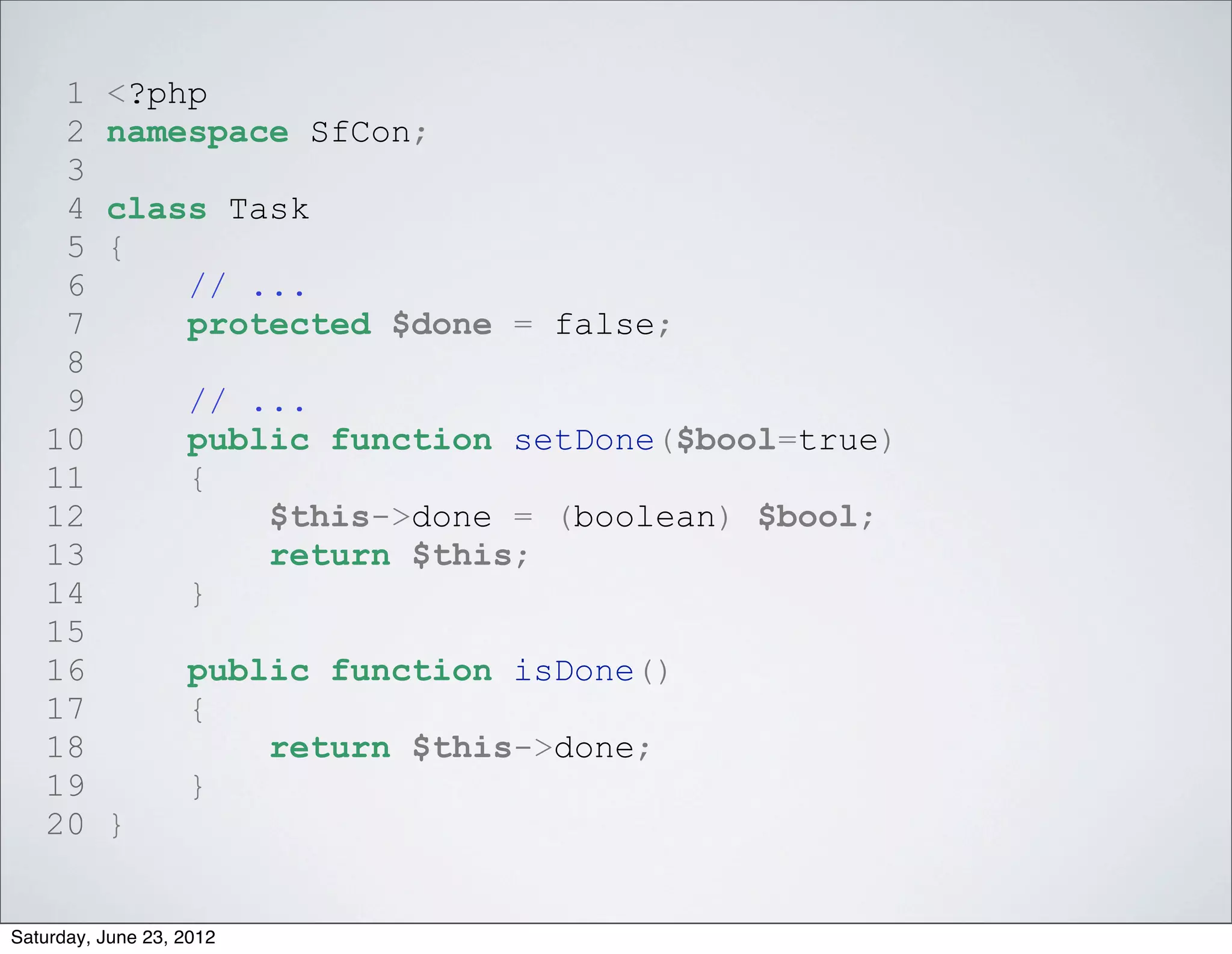 1     <?php
    2     namespace SfCon;
    3
    4     class Task
    5     {
    6         // ...
    7         protected $done = false;
    8
    9              // ...
   10              public function setDone($bool=true)
   11              {
   12                  $this->done = (boolean) $bool;
   13                  return $this;
   14              }
   15
   16              public function isDone()
   17              {
   18                  return $this->done;
   19              }
   20     }


Saturday, June 23, 2012
 