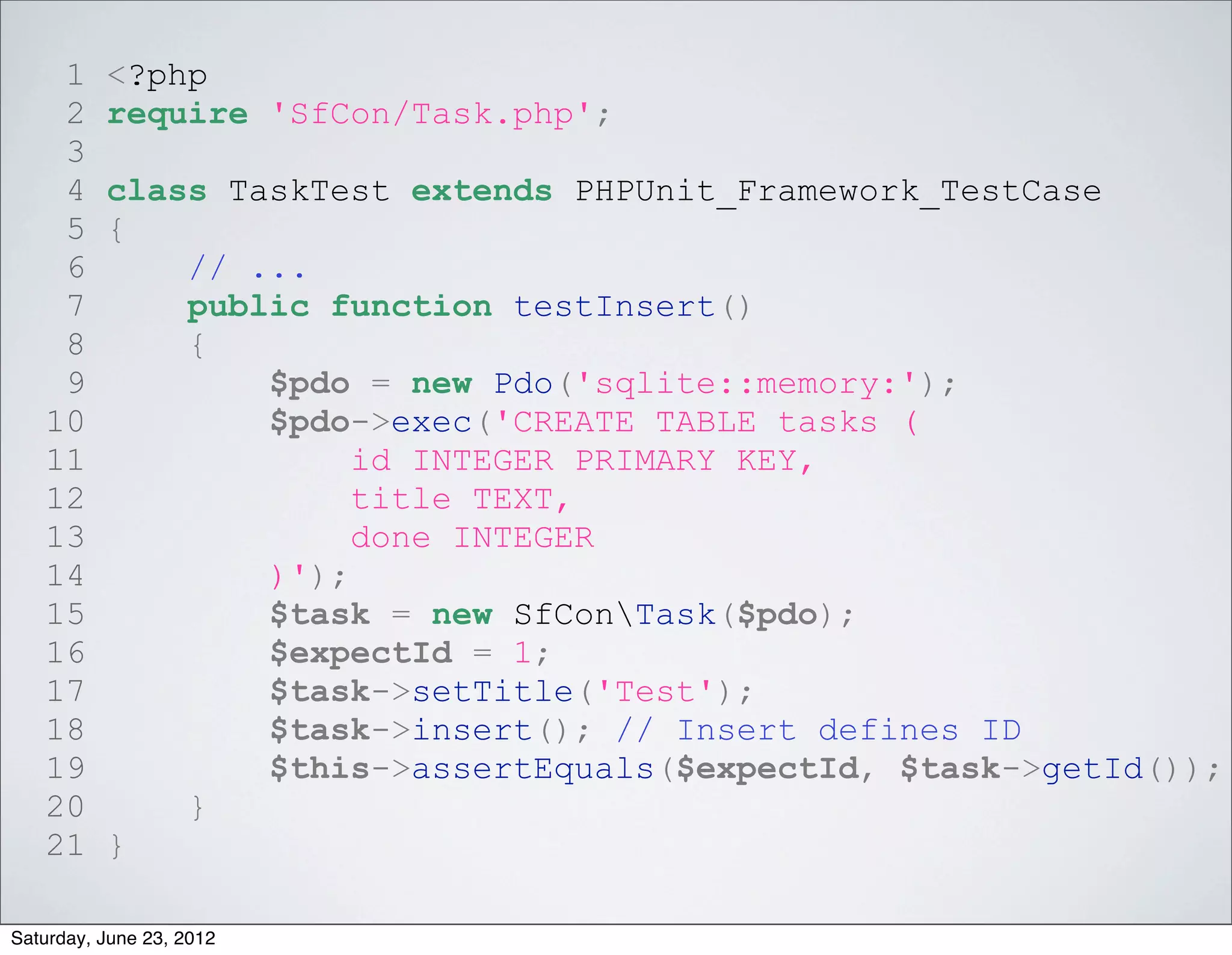 1     <?php
    2     require 'SfCon/Task.php';
    3
    4     class TaskTest extends PHPUnit_Framework_TestCase
    5     {
    6         // ...
    7         public function testInsert()
    8         {
    9             $pdo = new Pdo('sqlite::memory:');
   10             $pdo->exec('CREATE TABLE tasks (
   11                  id INTEGER PRIMARY KEY,
   12                  title TEXT,
   13                  done INTEGER
   14             )');
   15             $task = new SfConTask($pdo);
   16             $expectId = 1;
   17             $task->setTitle('Test');
   18             $task->insert(); // Insert defines ID
   19             $this->assertEquals($expectId, $task->getId());
   20         }
   21     }

Saturday, June 23, 2012
 