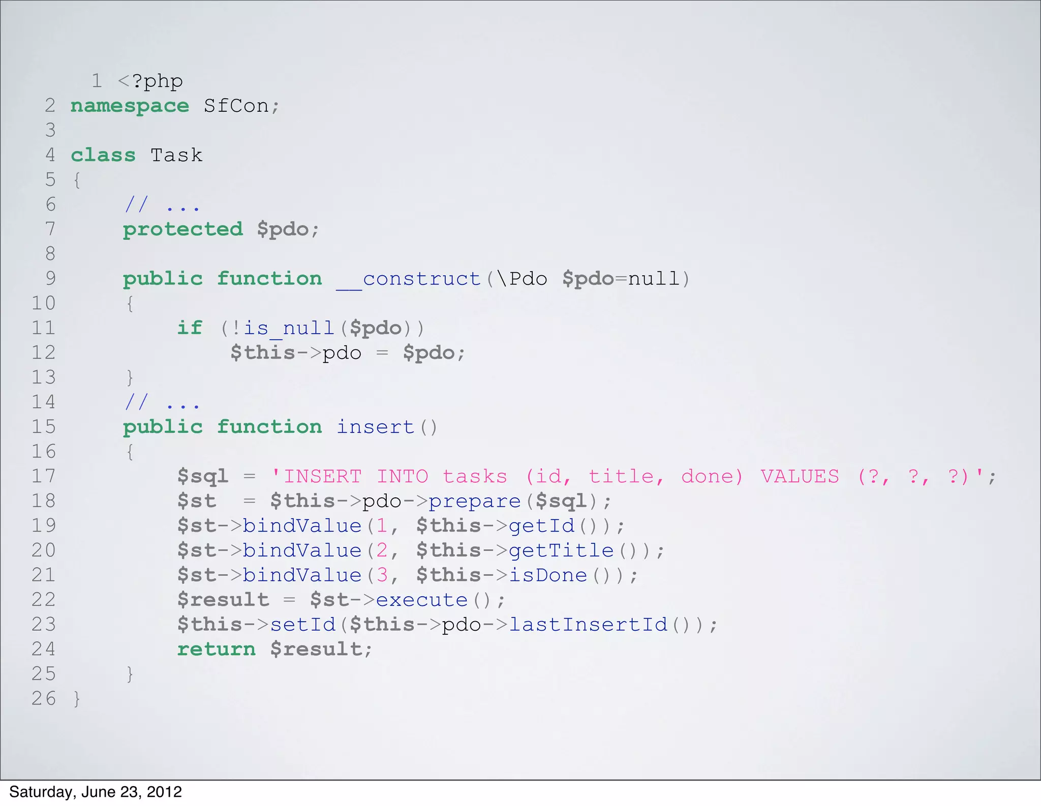 1 <?php
   2 namespace SfCon;
   3
   4 class Task
   5 {
   6     // ...
   7     protected $pdo;
   8
   9     public function __construct(Pdo $pdo=null)
  10     {
  11         if (!is_null($pdo))
  12             $this->pdo = $pdo;
  13     }
  14     // ...
  15     public function insert()
  16     {
  17         $sql = 'INSERT INTO tasks (id, title, done) VALUES (?, ?, ?)';
  18         $st = $this->pdo->prepare($sql);
  19         $st->bindValue(1, $this->getId());
  20         $st->bindValue(2, $this->getTitle());
  21         $st->bindValue(3, $this->isDone());
  22         $result = $st->execute();
  23         $this->setId($this->pdo->lastInsertId());
  24         return $result;
  25     }
  26 }



Saturday, June 23, 2012
 