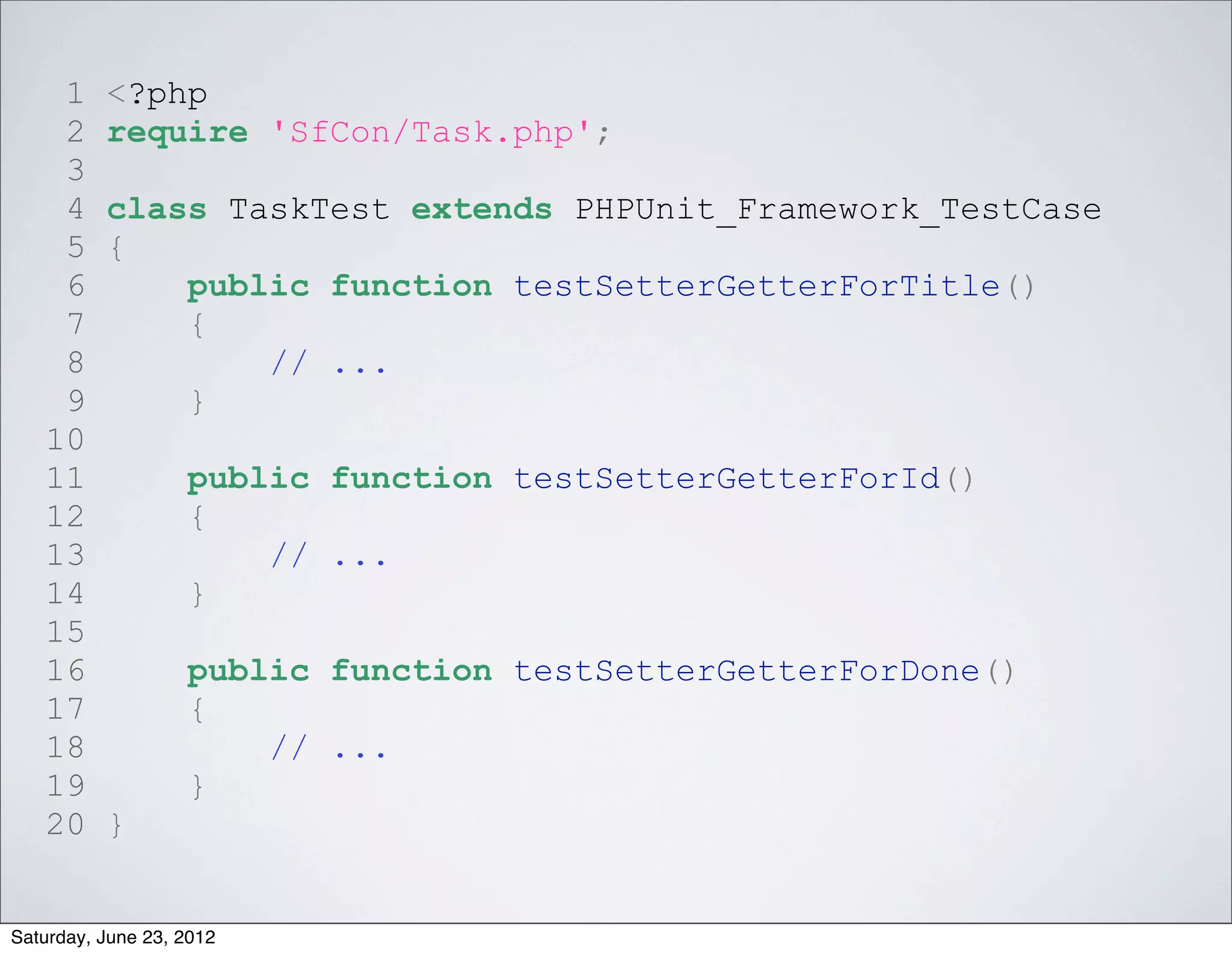 1     <?php
    2     require 'SfCon/Task.php';
    3
    4     class TaskTest extends PHPUnit_Framework_TestCase
    5     {
    6         public function testSetterGetterForTitle()
    7         {
    8             // ...
    9         }
   10
   11              public function testSetterGetterForId()
   12              {
   13                  // ...
   14              }
   15
   16              public function testSetterGetterForDone()
   17              {
   18                  // ...
   19              }
   20     }


Saturday, June 23, 2012
 