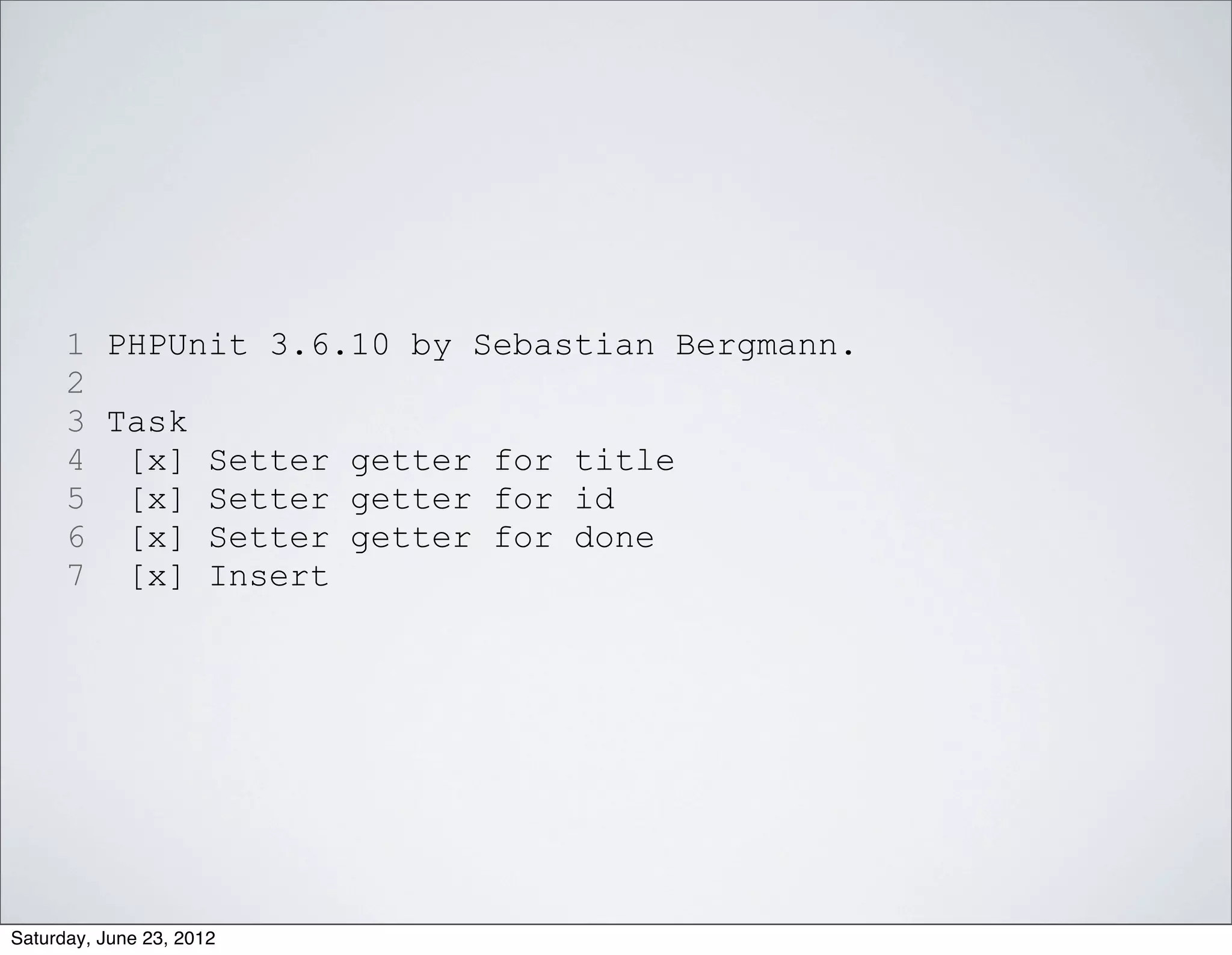 1 PHPUnit 3.6.10 by Sebastian Bergmann.
      2
      3 Task
      4 [x] Setter getter for title
      5 [x] Setter getter for id
      6 [x] Setter getter for done
      7 [x] Insert




Saturday, June 23, 2012
 