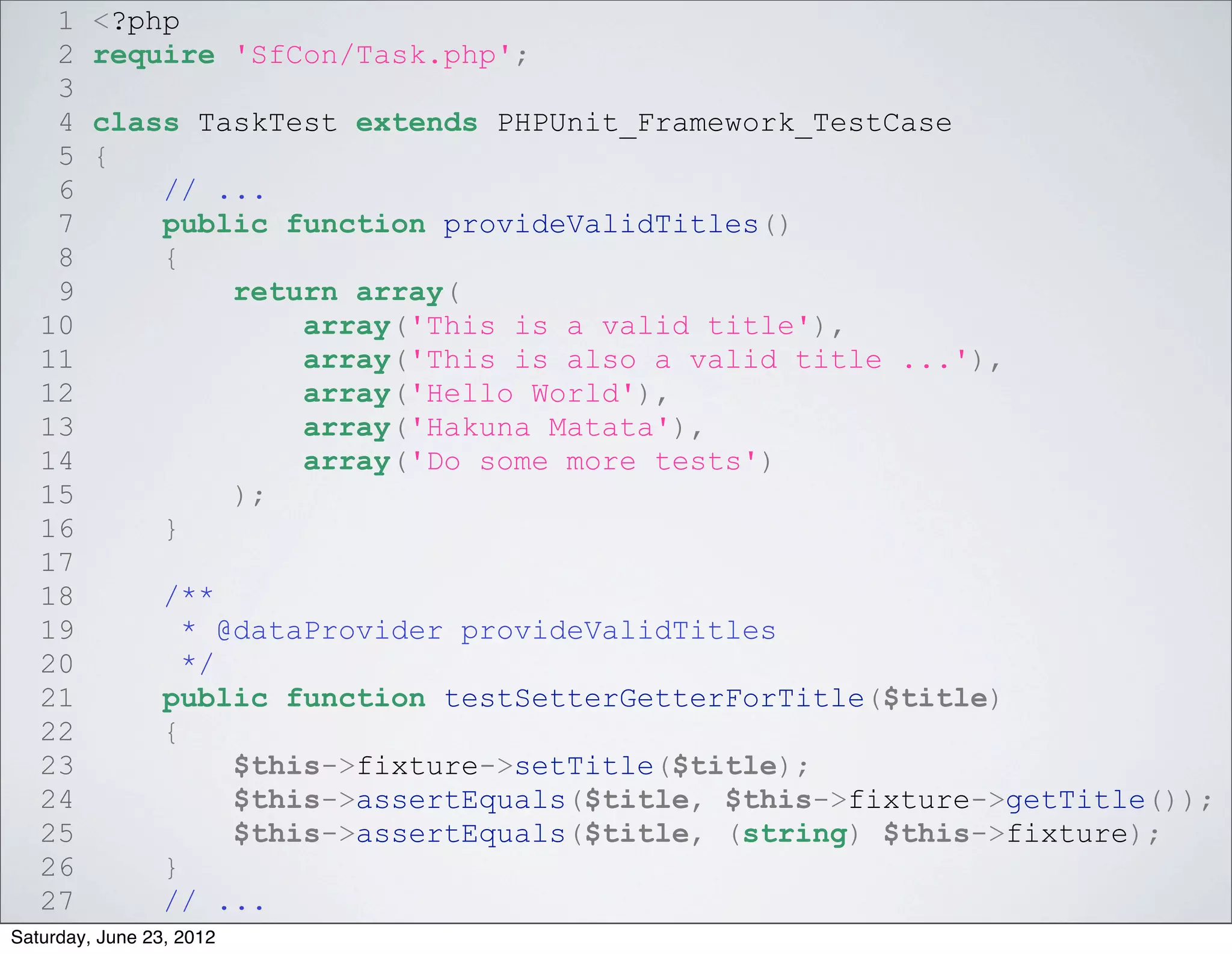 1    <?php
    2    require 'SfCon/Task.php';
    3
    4    class TaskTest extends PHPUnit_Framework_TestCase
    5    {
    6        // ...
    7        public function provideValidTitles()
    8        {
    9            return array(
   10                array('This is a valid title'),
   11                array('This is also a valid title ...'),
   12                array('Hello World'),
   13                array('Hakuna Matata'),
   14                array('Do some more tests')
   15            );
   16        }
   17
   18            /**
   19              * @dataProvider provideValidTitles
   20              */
   21            public function testSetterGetterForTitle($title)
   22            {
   23                 $this->fixture->setTitle($title);
   24                 $this->assertEquals($title, $this->fixture->getTitle());
   25                 $this->assertEquals($title, (string) $this->fixture);
   26            }
   27            // ...
Saturday, June 23, 2012
 