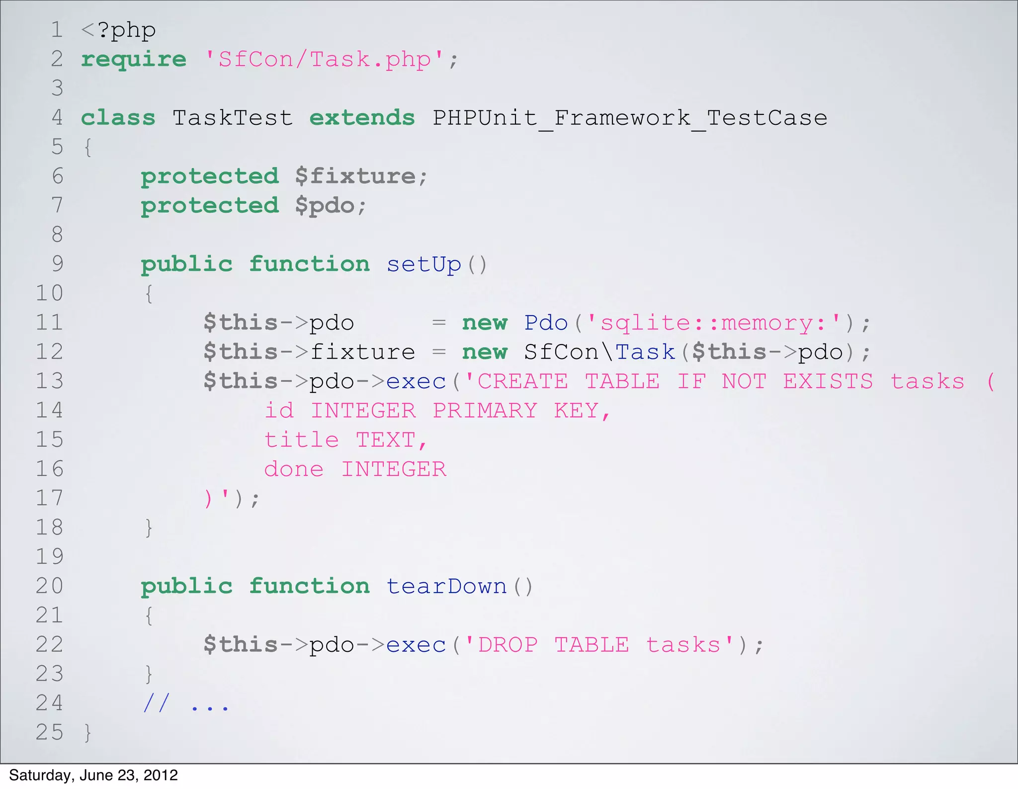 1    <?php
    2    require 'SfCon/Task.php';
    3
    4    class TaskTest extends PHPUnit_Framework_TestCase
    5    {
    6        protected $fixture;
    7        protected $pdo;
    8
    9             public function setUp()
   10             {
   11                 $this->pdo       = new Pdo('sqlite::memory:');
   12                 $this->fixture = new SfConTask($this->pdo);
   13                 $this->pdo->exec('CREATE TABLE IF NOT EXISTS tasks (
   14                      id INTEGER PRIMARY KEY,
   15                      title TEXT,
   16                      done INTEGER
   17                 )');
   18             }
   19
   20             public function tearDown()
   21             {
   22                 $this->pdo->exec('DROP TABLE tasks');
   23             }
   24             // ...
   25    }
Saturday, June 23, 2012
 