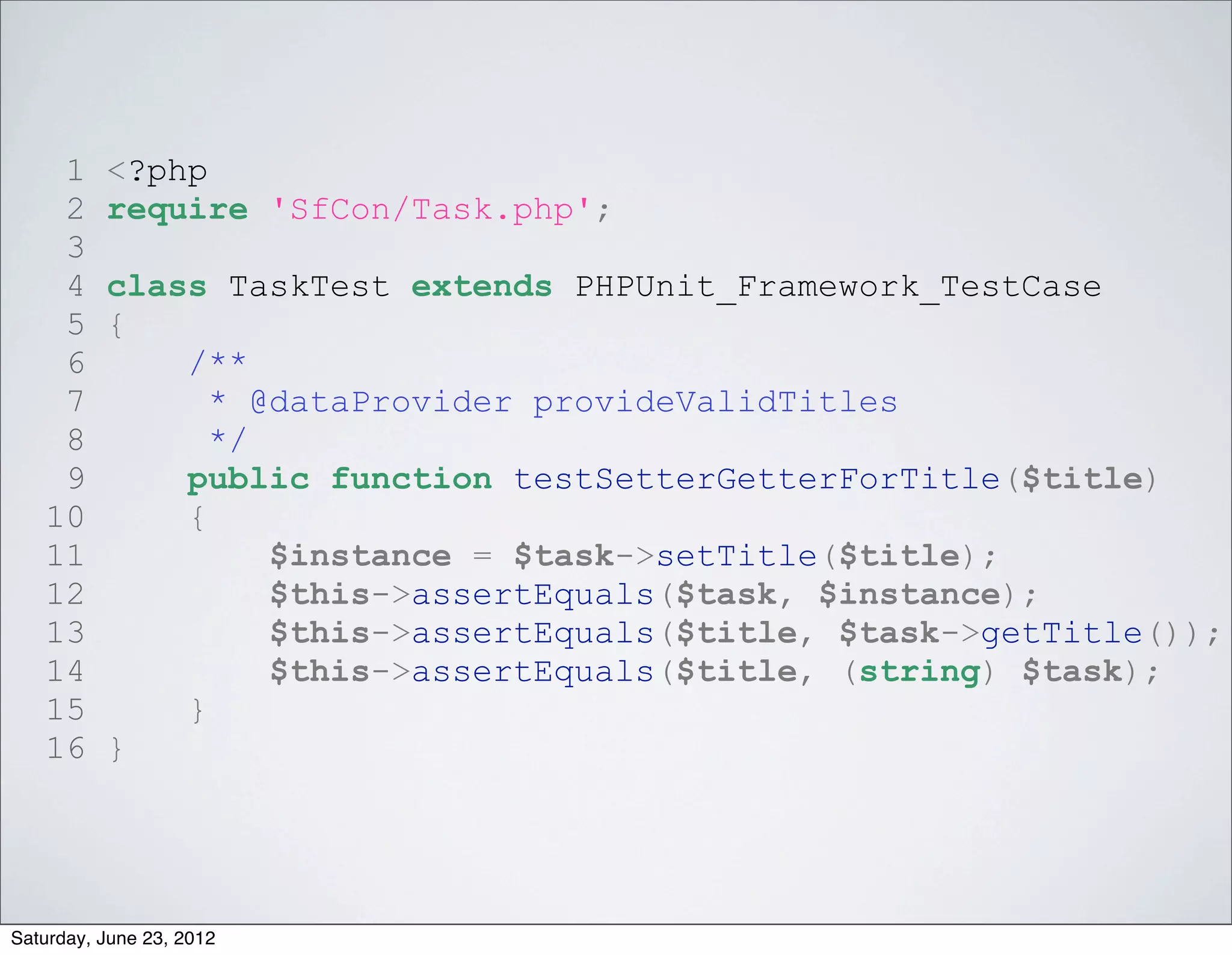 1     <?php
    2     require 'SfCon/Task.php';
    3
    4     class TaskTest extends PHPUnit_Framework_TestCase
    5     {
    6         /**
    7           * @dataProvider provideValidTitles
    8           */
    9         public function testSetterGetterForTitle($title)
   10         {
   11              $instance = $task->setTitle($title);
   12              $this->assertEquals($task, $instance);
   13              $this->assertEquals($title, $task->getTitle());
   14              $this->assertEquals($title, (string) $task);
   15         }
   16     }




Saturday, June 23, 2012
 