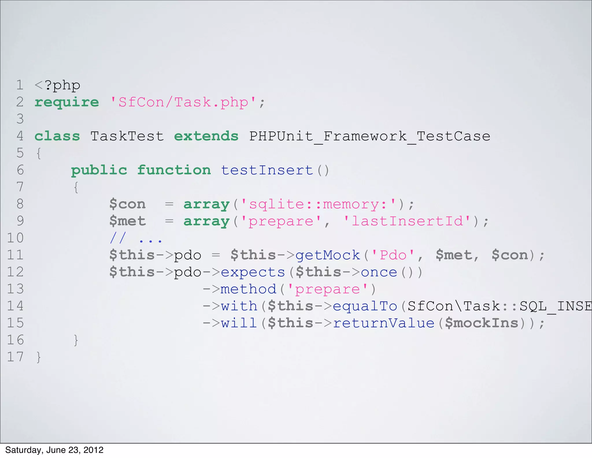 1    <?php
 2    require 'SfCon/Task.php';
 3
 4    class TaskTest extends PHPUnit_Framework_TestCase
 5    {
 6        public function testInsert()
 7        {
 8            $con = array('sqlite::memory:');
 9            $met = array('prepare', 'lastInsertId');
10            // ...
11            $this->pdo = $this->getMock('Pdo', $met, $con);
12            $this->pdo->expects($this->once())
13                      ->method('prepare')
14                      ->with($this->equalTo(SfConTask::SQL_INSE
15                      ->will($this->returnValue($mockIns));
16        }
17    }




Saturday, June 23, 2012
 