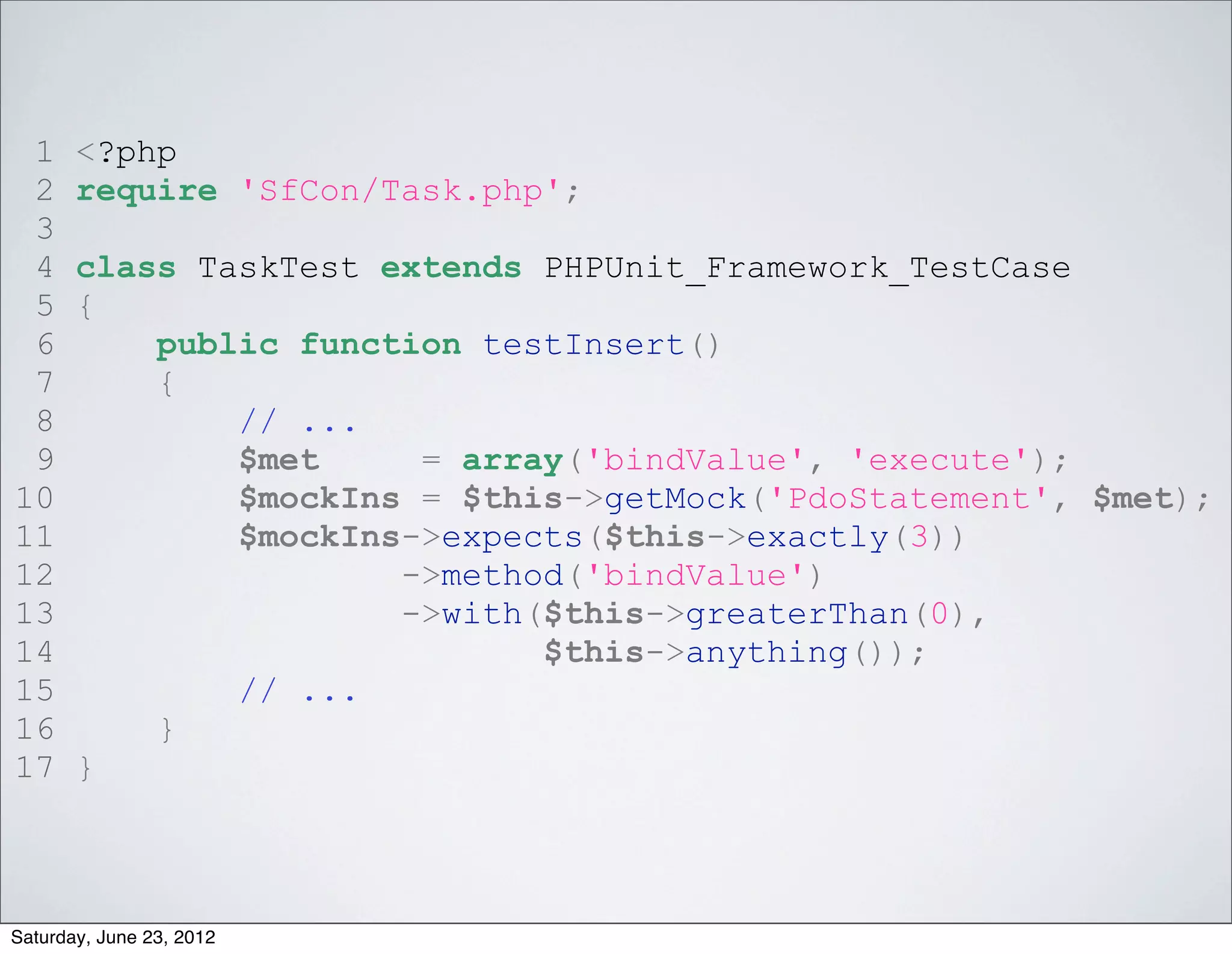 1     <?php
 2     require 'SfCon/Task.php';
 3
 4     class TaskTest extends PHPUnit_Framework_TestCase
 5     {
 6         public function testInsert()
 7         {
 8             // ...
 9             $met     = array('bindValue', 'execute');
10             $mockIns = $this->getMock('PdoStatement', $met);
11             $mockIns->expects($this->exactly(3))
12                     ->method('bindValue')
13                     ->with($this->greaterThan(0),
14                            $this->anything());
15             // ...
16         }
17     }



Saturday, June 23, 2012
 