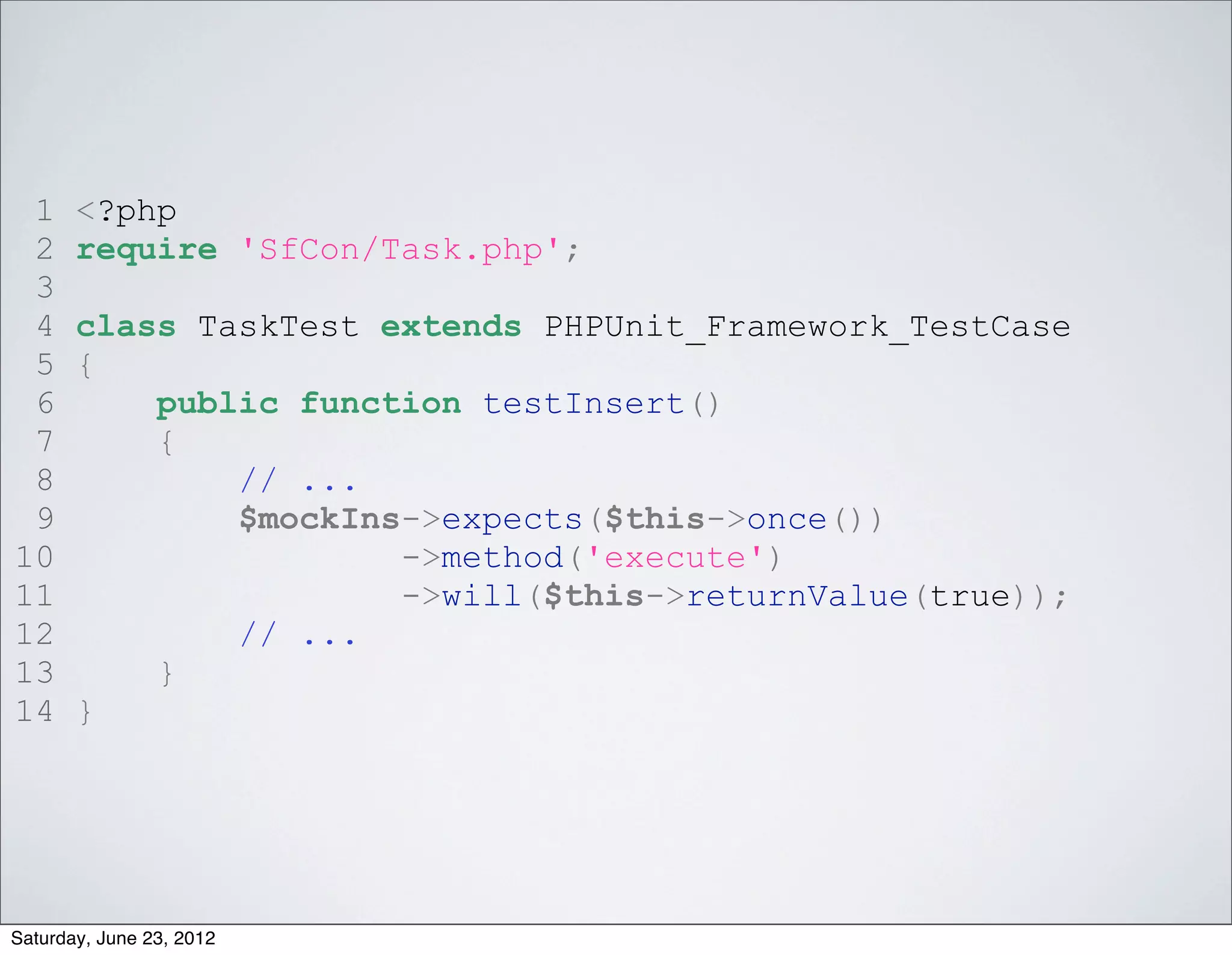 1     <?php
 2     require 'SfCon/Task.php';
 3
 4     class TaskTest extends PHPUnit_Framework_TestCase
 5     {
 6         public function testInsert()
 7         {
 8             // ...
 9             $mockIns->expects($this->once())
10                     ->method('execute')
11                     ->will($this->returnValue(true));
12             // ...
13         }
14     }




Saturday, June 23, 2012
 