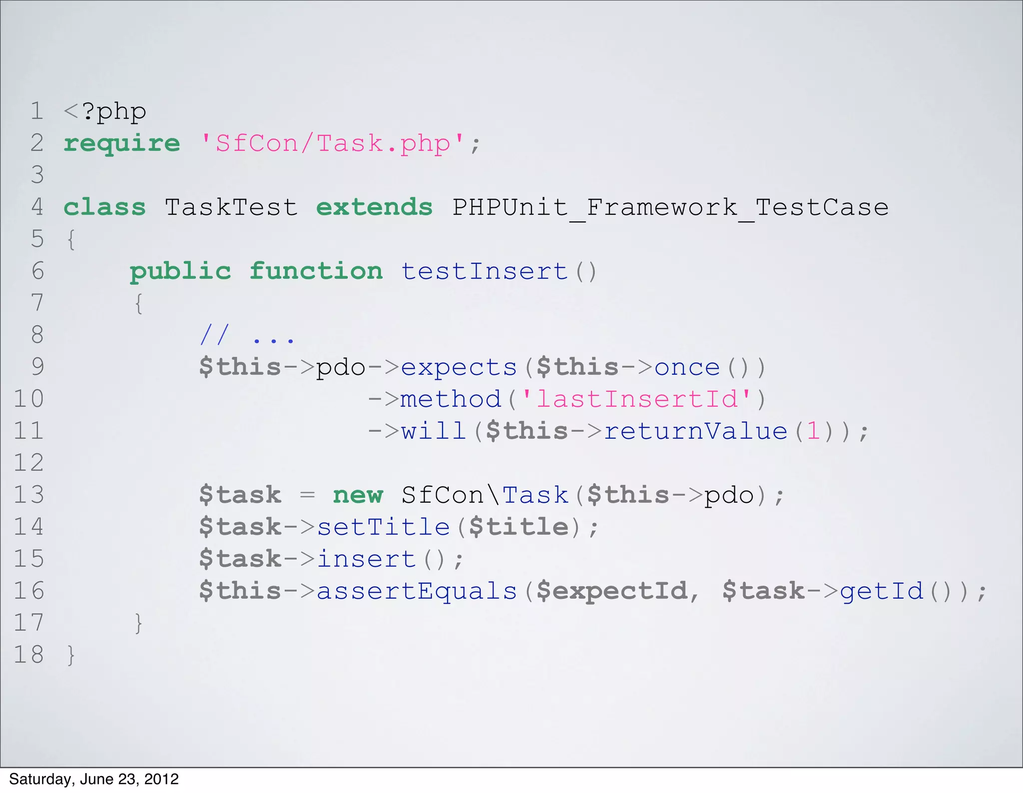 1     <?php
 2     require 'SfCon/Task.php';
 3
 4     class TaskTest extends PHPUnit_Framework_TestCase
 5     {
 6         public function testInsert()
 7         {
 8             // ...
 9             $this->pdo->expects($this->once())
10                       ->method('lastInsertId')
11                       ->will($this->returnValue(1));
12
13                        $task = new SfConTask($this->pdo);
14                        $task->setTitle($title);
15                        $task->insert();
16                        $this->assertEquals($expectId, $task->getId());
17              }
18     }



Saturday, June 23, 2012
 
