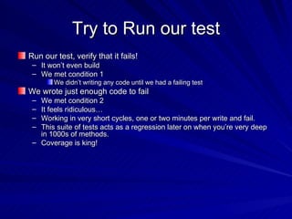 Try to Run our test Run our test, verify that it fails!  It won’t even build We met condition 1 We didn’t writing any code until we had a failing test We wrote just enough code to fail We met condition 2 It feels ridiculous…  Working in very short cycles, one or two minutes per write and fail. This suite of tests acts as a regression later on when you’re very deep in 1000s of methods.  Coverage is king! 