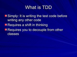 What is TDD Simply: It is writing the test code before writing any other code Requires a shift in thinking Requires you to decouple from other classes 