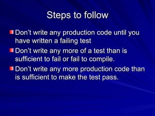 Steps to follow Don’t write any production code until you have written a failing test Don’t write any more of a test than is sufficient to fail or fail to compile. Don’t write any more production code than is sufficient to make the test pass. 