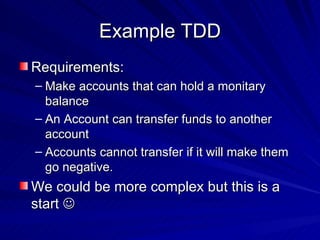 Example TDD Requirements: Make accounts that can hold a monitary balance An Account can transfer funds to another account Accounts cannot transfer if it will make them go negative. We could be more complex but this is a start   