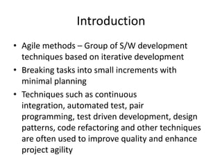 IntroductionAgile methods – Group of S/W development techniques based on iterative developmentBreaking tasks into small increments with minimal planningTechniques such as continuous integration, automated test, pair programming, test driven development, design patterns, code refactoring and other techniques are often used to improve quality and enhance project agility