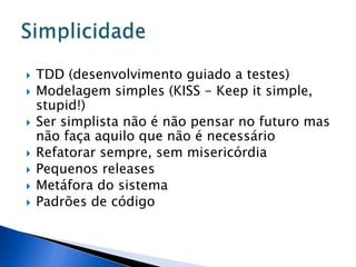    TDD (desenvolvimento guiado a testes)
   Modelagem simples (KISS - Keep it simple,
    stupid!)
   Ser simplista não é não pensar no futuro mas
    não faça aquilo que não é necessário
   Refatorar sempre, sem misericórdia
   Pequenos releases
   Metáfora do sistema
   Padrões de código
 