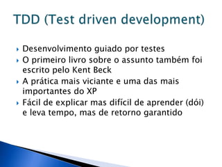    Desenvolvimento guiado por testes
   O primeiro livro sobre o assunto também foi
    escrito pelo Kent Beck
   A prática mais viciante e uma das mais
    importantes do XP
   Fácil de explicar mas difícil de aprender (dói)
    e leva tempo, mas de retorno garantido
 