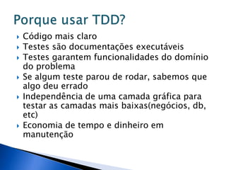    Código mais claro
   Testes são documentações executáveis
   Testes garantem funcionalidades do domínio
    do problema
   Se algum teste parou de rodar, sabemos que
    algo deu errado
   Independência de uma camada gráfica para
    testar as camadas mais baixas(negócios, db,
    etc)
   Economia de tempo e dinheiro em
    manutenção
 