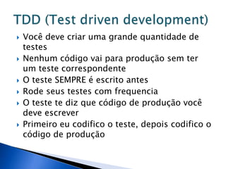    Você deve criar uma grande quantidade de
    testes
   Nenhum código vai para produção sem ter
    um teste correspondente
   O teste SEMPRE é escrito antes
   Rode seus testes com frequencia
   O teste te diz que código de produção você
    deve escrever
   Primeiro eu codifico o teste, depois codifico o
    código de produção
 