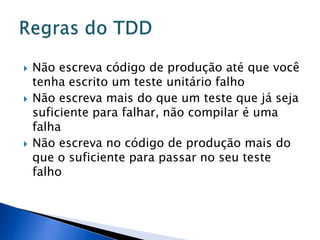    Não escreva código de produção até que você
    tenha escrito um teste unitário falho
   Não escreva mais do que um teste que já seja
    suficiente para falhar, não compilar é uma
    falha
   Não escreva no código de produção mais do
    que o suficiente para passar no seu teste
    falho
 