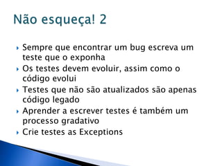    Sempre que encontrar um bug escreva um
    teste que o exponha
   Os testes devem evoluir, assim como o
    código evolui
   Testes que não são atualizados são apenas
    código legado
   Aprender a escrever testes é também um
    processo gradativo
   Crie testes as Exceptions
 