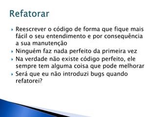    Reescrever o código de forma que fique mais
    fácil o seu entendimento e por consequência
    a sua manutenção
   Ninguém faz nada perfeito da primeira vez
   Na verdade não existe código perfeito, ele
    sempre tem alguma coisa que pode melhorar
   Será que eu não introduzi bugs quando
    refatorei?
 