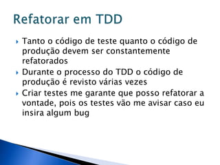    Tanto o código de teste quanto o código de
    produção devem ser constantemente
    refatorados
   Durante o processo do TDD o código de
    produção é revisto várias vezes
   Criar testes me garante que posso refatorar a
    vontade, pois os testes vão me avisar caso eu
    insira algum bug
 