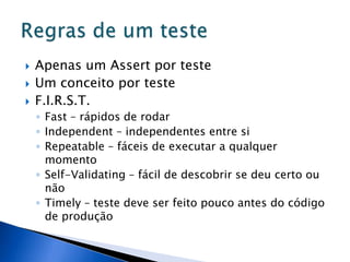    Apenas um Assert por teste
   Um conceito por teste
   F.I.R.S.T.
    ◦ Fast – rápidos de rodar
    ◦ Independent – independentes entre si
    ◦ Repeatable – fáceis de executar a qualquer
      momento
    ◦ Self-Validating – fácil de descobrir se deu certo ou
      não
    ◦ Timely – teste deve ser feito pouco antes do código
      de produção
 