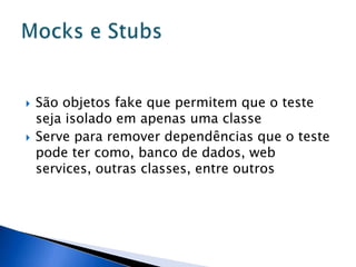    São objetos fake que permitem que o teste
    seja isolado em apenas uma classe
   Serve para remover dependências que o teste
    pode ter como, banco de dados, web
    services, outras classes, entre outros
 