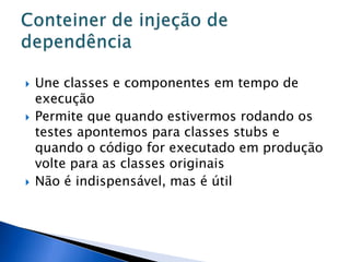    Une classes e componentes em tempo de
    execução
   Permite que quando estivermos rodando os
    testes apontemos para classes stubs e
    quando o código for executado em produção
    volte para as classes originais
   Não é indispensável, mas é útil
 
