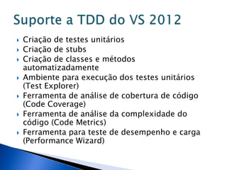    Criação de testes unitários
   Criação de stubs
   Criação de classes e métodos
    automatizadamente
   Ambiente para execução dos testes unitários
    (Test Explorer)
   Ferramenta de análise de cobertura de código
    (Code Coverage)
   Ferramenta de análise da complexidade do
    código (Code Metrics)
   Ferramenta para teste de desempenho e carga
    (Performance Wizard)
 