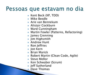    Kent Beck (XP, TDD)
   Mike Beedle
   Arie van Bennekum
   Alistair Cockburn
   Ward Cunningham
   Martin Fowler (Patterns, Refactoring)
   James Grenning
   Jim Highsmith
   Andrew Hunt
   Ron Jeffries
   Jon Kern
   Brian Marick
   Robert Martin (Clean Code, Agile)
   Steve Mellor
   Ken Schwaber (Scrum)
   Jeff Sutherland
   Dave Thomas
 