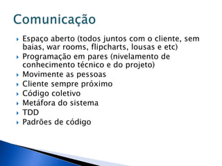    Espaço aberto (todos juntos com o cliente, sem
    baias, war rooms, flipcharts, lousas e etc)
   Programação em pares (nivelamento de
    conhecimento técnico e do projeto)
   Movimente as pessoas
   Cliente sempre próximo
   Código coletivo
   Metáfora do sistema
   TDD
   Padrões de código
 