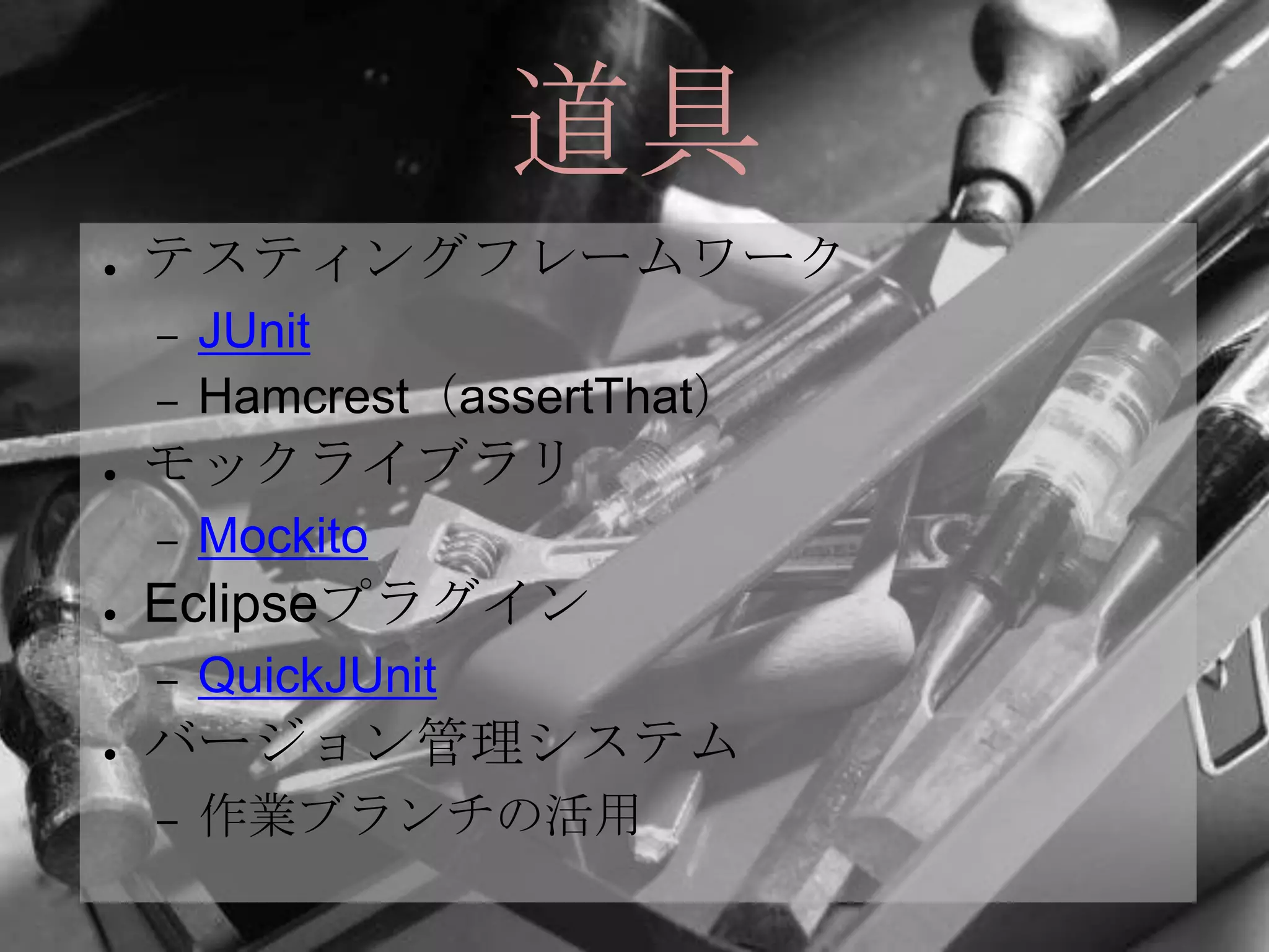 道具
●   テスティングフレームワーク
    –   JUnit
    –   Hamcrest（assertThat）
●   モックライブラリ
    –   Mockito
●   Eclipseプラグイン
    –   QuickJUnit
●   バージョン管理システム
    –   作業ブランチの活用
 
