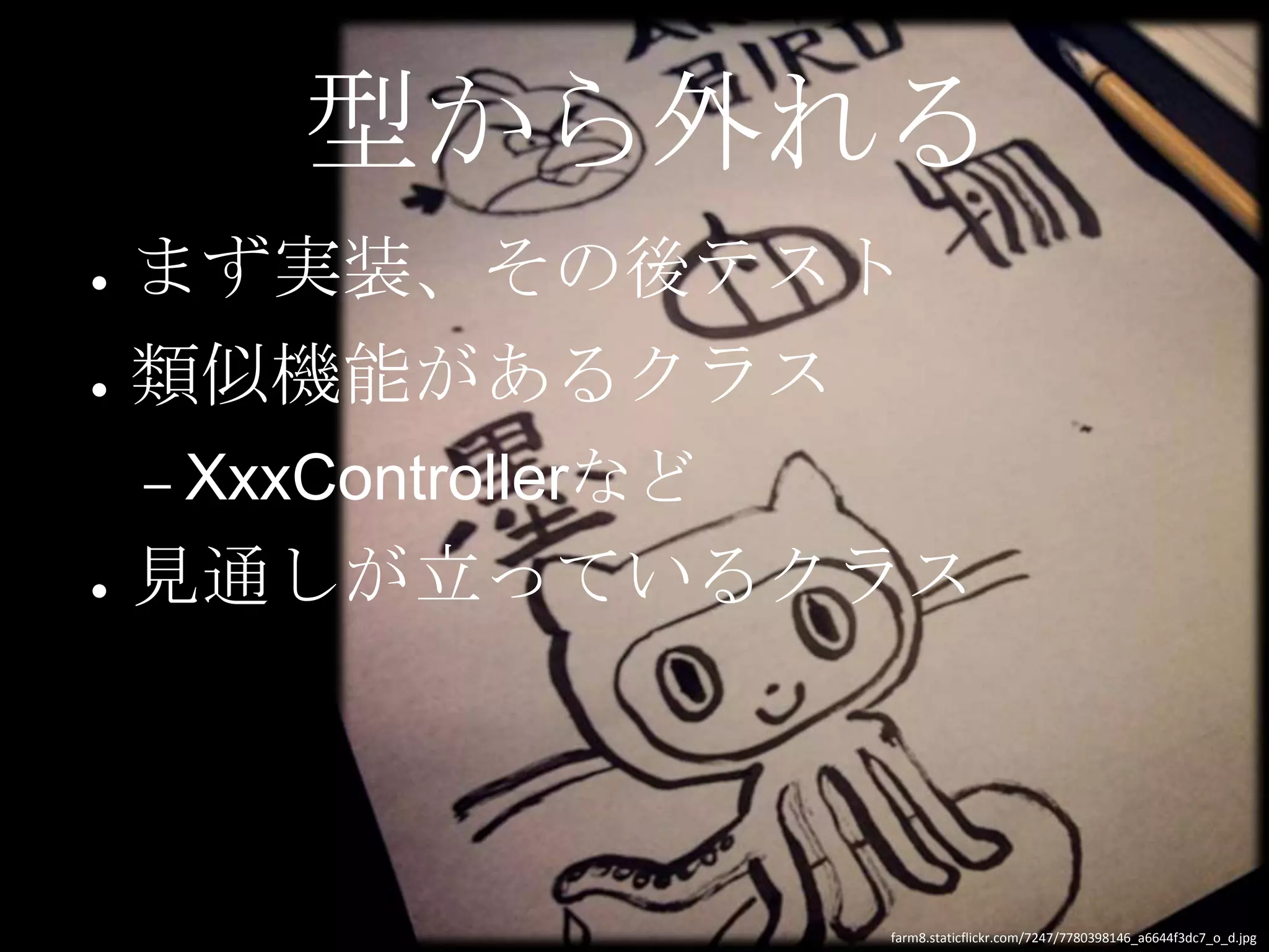 型から外れる
●   まず実装、その後テスト
●   類似機能があるクラス
    – XxxControllerなど

●   見通しが立っているクラス



                        farm8.staticflickr.com/7247/7780398146_a6644f3dc7_o_d.jpg
 