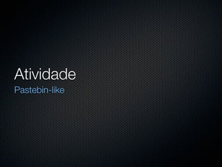 Atividade
Pastebin-like
 