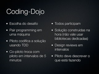 Coding-Dojo
Escolha do desaﬁo           Todos participam
Pair programming em         Solução construidas na
uma máquina                 hora (não vale usar
                            bibliotecas dedicadas)
Piloto codiﬁca a solução
usando TDD                  Design reviews em
                            intervalos
Co-piloto troca com
piloto em intervalos de 5   Piloto deve descrever o
minutos                     que está fazendo
 