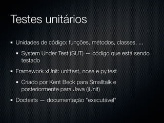 Testes unitários
 Unidades de código: funções, métodos, classes, ...
   System Under Test (SUT) — código que está sendo
   testado
 Framework xUnit: unittest, nose e py.test
   Criado por Kent Beck para Smalltalk e
   posteriormente para Java (jUnit)
 Doctests — documentação "executável"
 