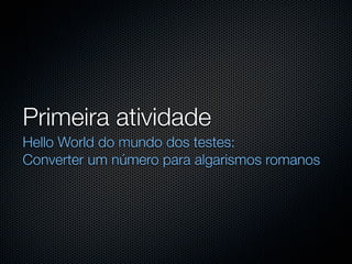 Primeira atividade
Hello World do mundo dos testes:
Converter um número para algarismos romanos
 